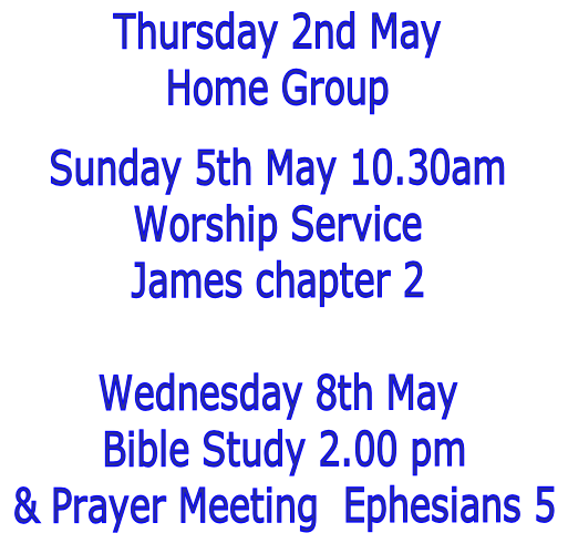 Thursday 2nd May
Home Group

Sunday 5th May 10.30am
Worship Service
James chapter 2

Wednesday 8th May
 Bible Study 2.00 pm
 & Prayer Meeting  Ephesians 5
