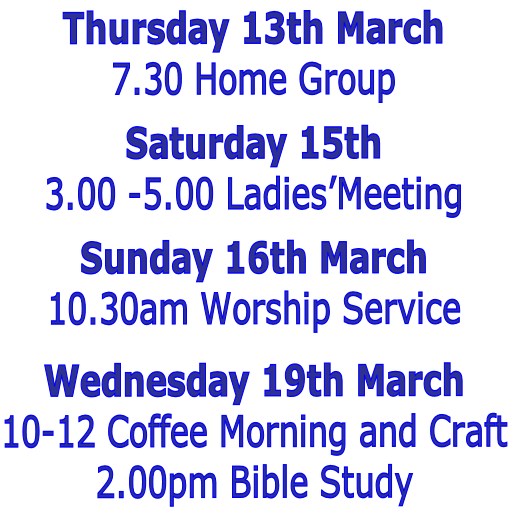 Thursday 13th March
7.30 Home Group

Saturday 15th 
3.00 -5.00 Ladies’Meeting

Sunday 16th March 
10.30am Worship Service

Wednesday 19th March
10-12 Coffee Morning and Craft
2.00pm Bible Study 