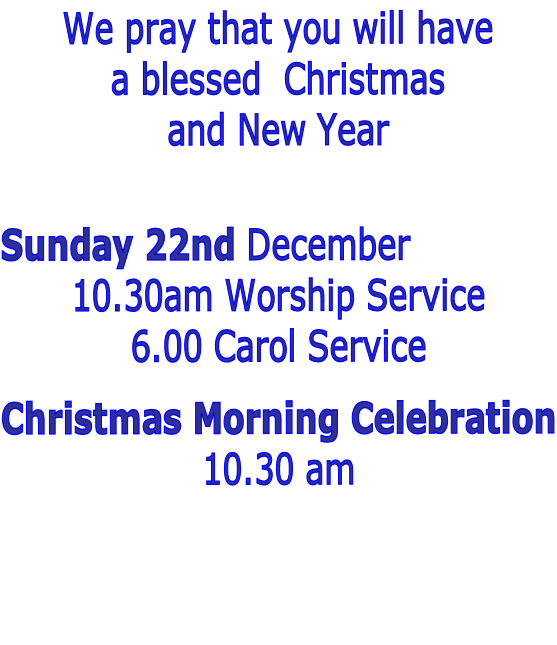 We pray that you will have 
a blessed  Christmas
and New Year



Sunday 22nd December 
10.30am Worship Service
6.00 Carol Service

Christmas Morning Celebration
10.30 am


