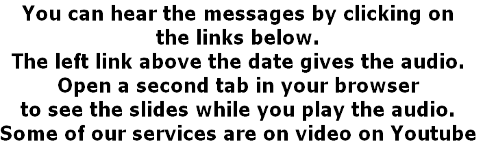 You can hear the messages by clicking on 
the links below.
The left link above the date gives the audio.
Open a second tab in your browser 
to see the slides while you play the audio.
Some of our services are on video on Youtube
