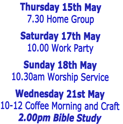 Thursday 15th May
7.30 Home Group 

Saturday 17th May
10.00 Work Party

Sunday 18th May
10.30am Worship Service

Wednesday 21st May
10-12 Coffee Morning and Craft
2.00pm Bible Study  