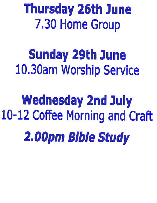 Thursday 26th June
7.30 Home Group 

Sunday 29th June
10.30am Worship Service

Wednesday 2nd July
10-12 Coffee Morning and Craft

2.00pm Bible Study 

 
 

