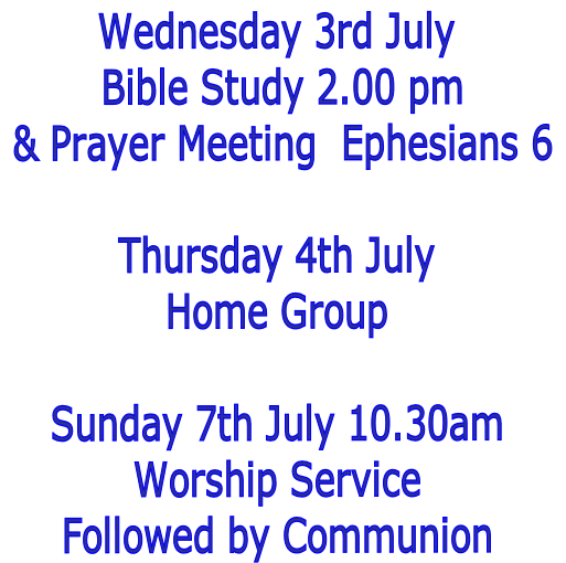 Wednesday 3rd July
 Bible Study 2.00 pm
 & Prayer Meeting  Ephesians 6

Thursday 4th July
Home Group

Sunday 7th July 10.30am
Worship Service
Followed by Communion