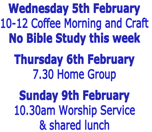 Wednesday 5th February
10-12 Coffee Morning and Craft
No Bible Study this week

Thursday 6th February
7.30 Home Group

Sunday 9th February 
10.30am Worship Service 
& shared lunch