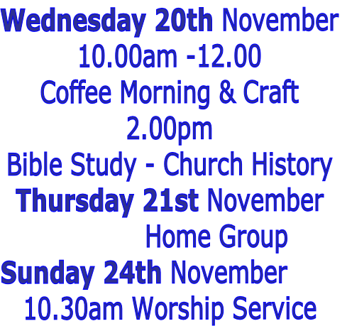 Wednesday 20th November
10.00am -12.00 
Coffee Morning & Craft
2.00pm
Bible Study - Church History
Thursday 21st November
												Home Group
Sunday 24th November 
10.30am Worship Service